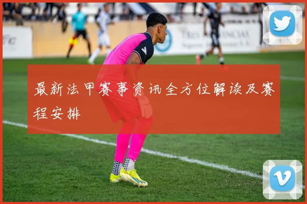 最新法甲赛事资讯全方位解读及赛程安排