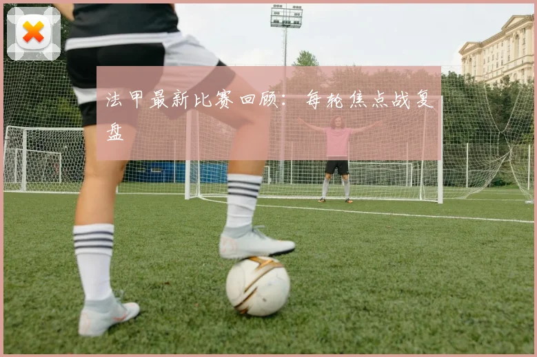 法甲最新比赛回顾：每轮焦点战复盘