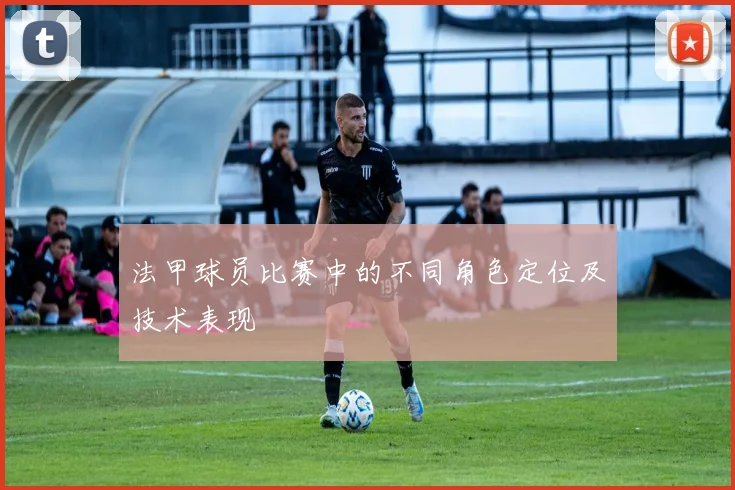 法甲球员比赛中的不同角色定位及技术表现