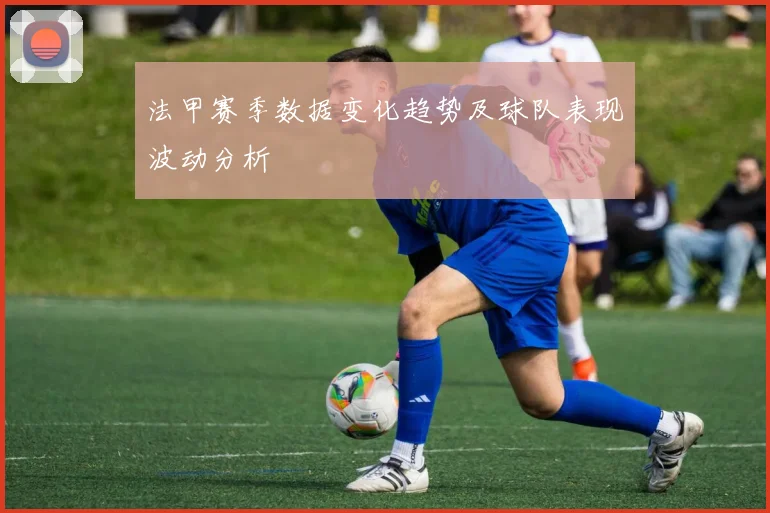 法甲赛季数据变化趋势及球队表现波动分析