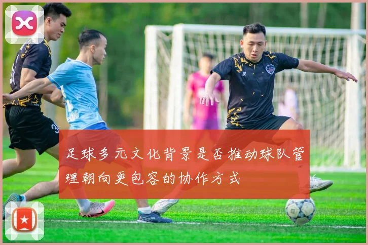 足球多元文化背景是否推动球队管理朝向更包容的协作方式